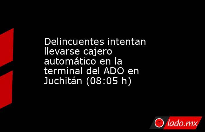 Delincuentes intentan llevarse cajero automático en la terminal del ADO en Juchitán (08:05 h). Noticias en tiempo real
