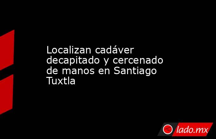 Localizan cadáver decapitado y cercenado de manos en Santiago Tuxtla. Noticias en tiempo real