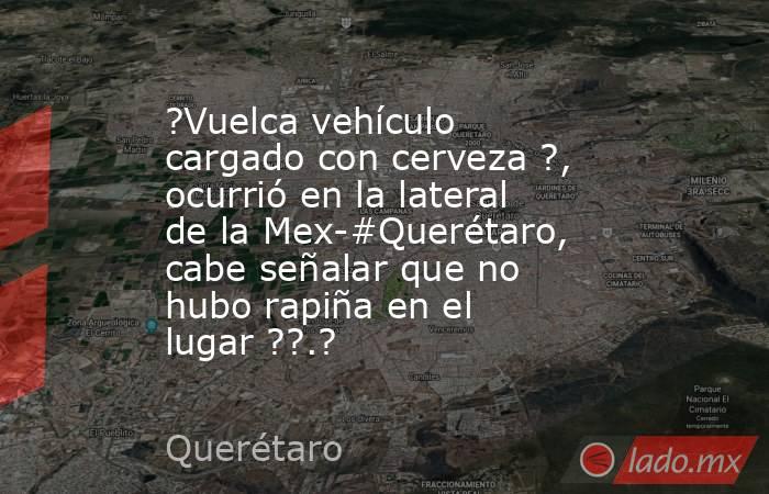 ?Vuelca vehículo cargado con cerveza ?, ocurrió en la lateral de la Mex-#Querétaro, cabe señalar que no hubo rapiña en el lugar ??.?. Noticias en tiempo real