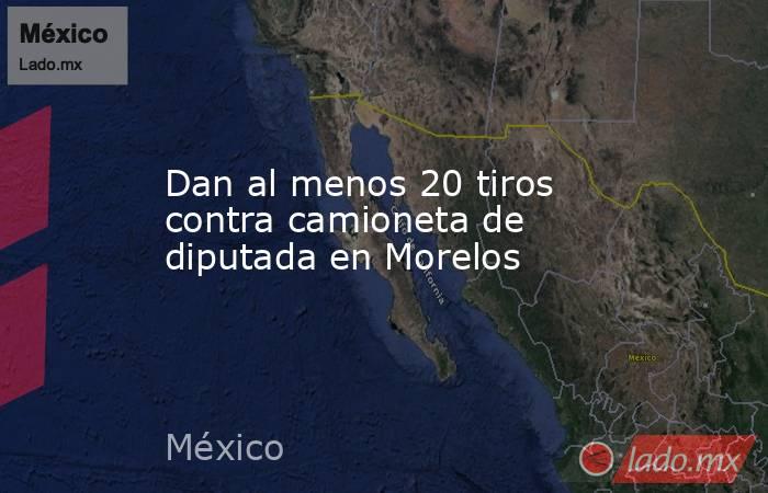 Dan al menos 20 tiros contra camioneta de diputada en Morelos. Noticias en tiempo real