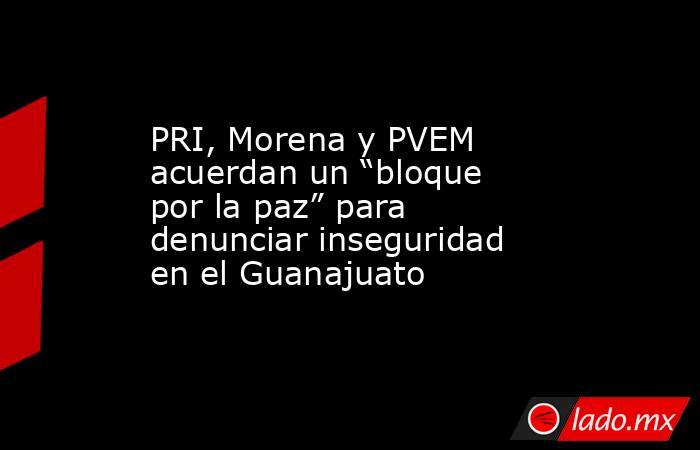 PRI, Morena y PVEM acuerdan un “bloque por la paz” para denunciar inseguridad en el Guanajuato. Noticias en tiempo real