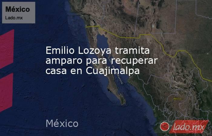 Emilio Lozoya tramita amparo para recuperar casa en Cuajimalpa. Noticias en tiempo real