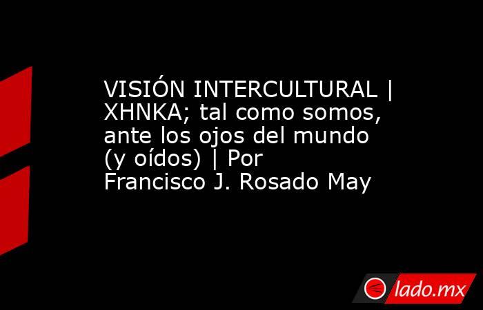VISIÓN INTERCULTURAL | XHNKA; tal como somos, ante los ojos del mundo (y oídos) | Por Francisco J. Rosado May. Noticias en tiempo real