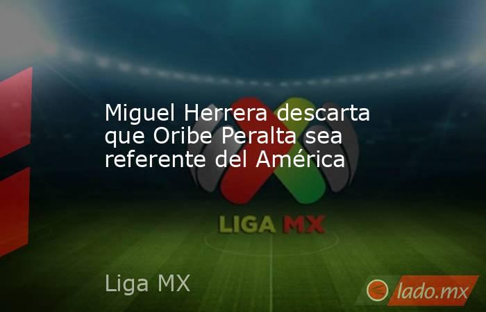 Miguel Herrera descarta que Oribe Peralta sea referente del América. Noticias en tiempo real