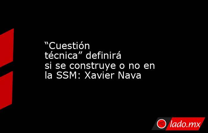 “Cuestión técnica” definirá si se construye o no en la SSM: Xavier Nava. Noticias en tiempo real