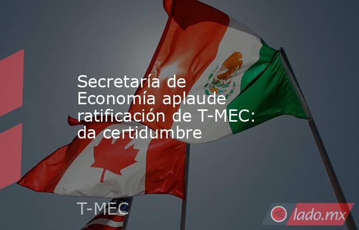 Secretaría de Economía aplaude ratificación de T-MEC: da certidumbre. Noticias en tiempo real