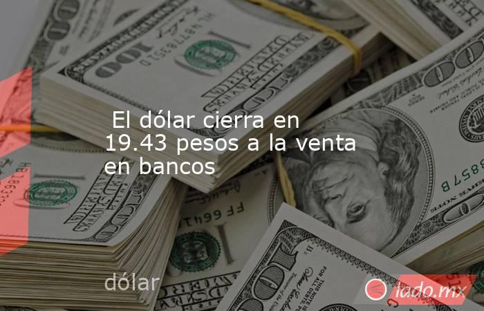  El dólar cierra en 19.43 pesos a la venta en bancos. Noticias en tiempo real