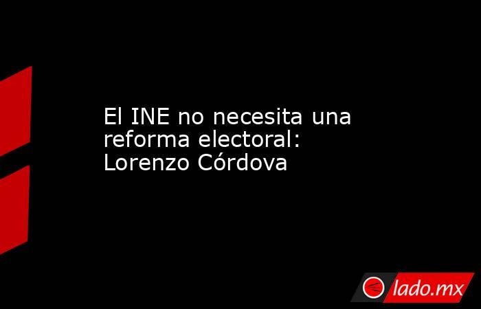 El INE no necesita una reforma electoral: Lorenzo Córdova. Noticias en tiempo real