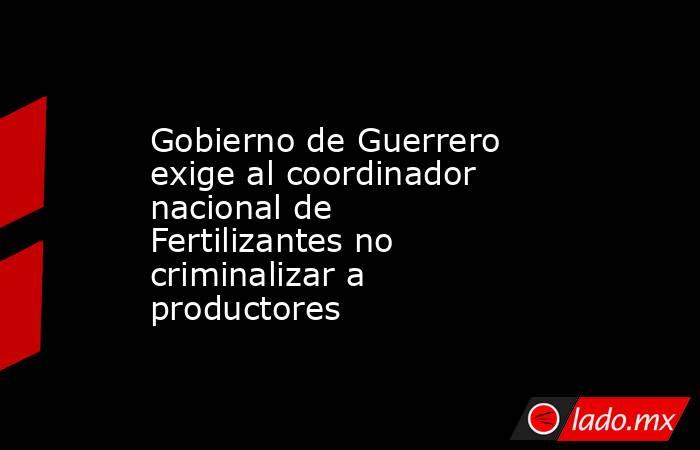 Gobierno de Guerrero exige al coordinador nacional de Fertilizantes no criminalizar a productores. Noticias en tiempo real