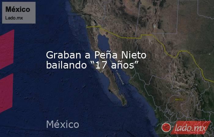 Graban a Peña Nieto bailando “17 años”. Noticias en tiempo real