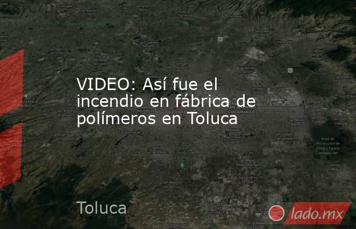 VIDEO: Así fue el incendio en fábrica de polímeros en Toluca. Noticias en tiempo real