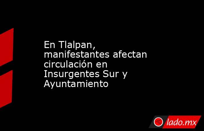 En Tlalpan, manifestantes afectan circulación en Insurgentes Sur y Ayuntamiento. Noticias en tiempo real