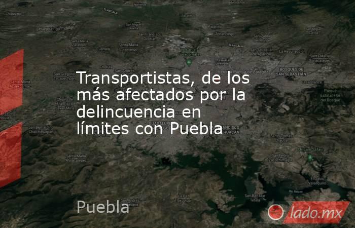 Transportistas, de los más afectados por la delincuencia en límites con Puebla. Noticias en tiempo real