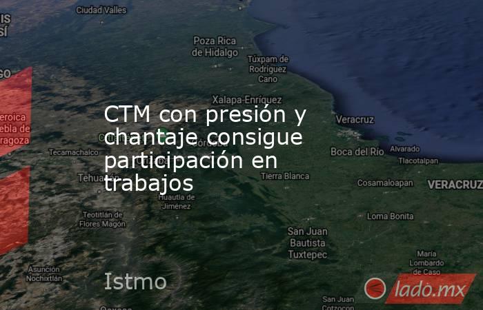CTM con presión y chantaje consigue participación en trabajos . Noticias en tiempo real