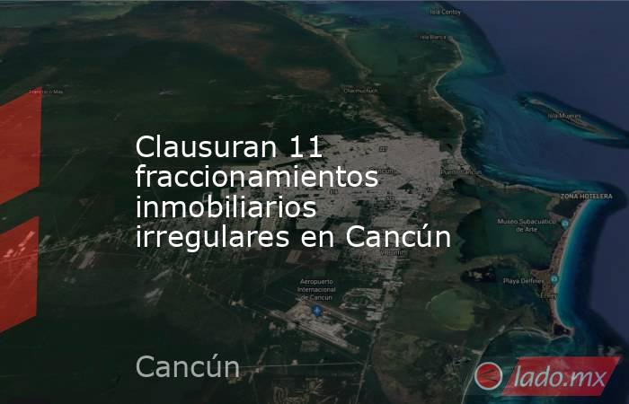 Clausuran 11 fraccionamientos inmobiliarios irregulares en Cancún. Noticias en tiempo real