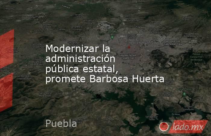Modernizar la administración pública estatal, promete Barbosa Huerta. Noticias en tiempo real