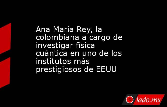 Ana María Rey, la colombiana a cargo de investigar física cuántica en uno de los institutos más prestigiosos de EEUU. Noticias en tiempo real