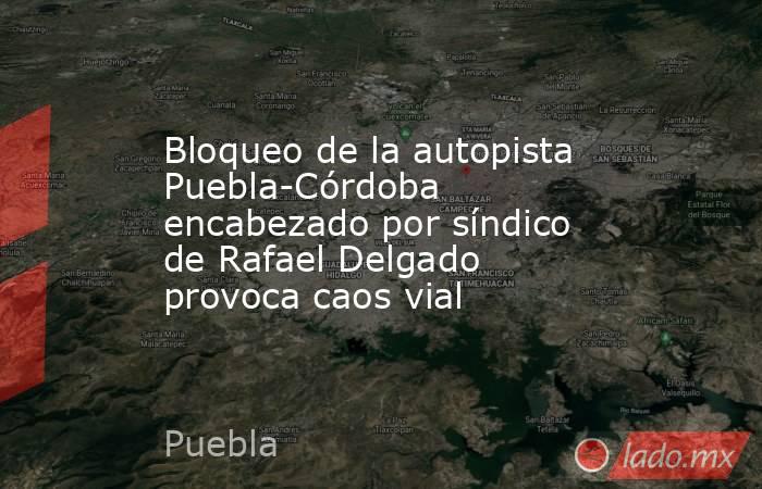 Bloqueo de la autopista Puebla-Córdoba encabezado por síndico de Rafael Delgado provoca caos vial. Noticias en tiempo real