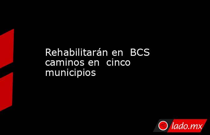 Rehabilitarán en  BCS caminos en  cinco municipios. Noticias en tiempo real