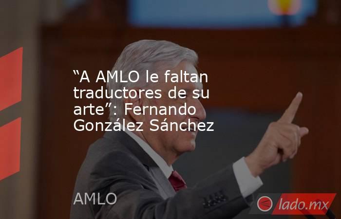 “A AMLO le faltan traductores de su arte”: Fernando González Sánchez. Noticias en tiempo real