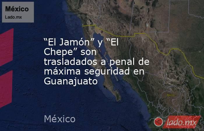 “El Jamón” y “El Chepe” son trasladados a penal de máxima seguridad en Guanajuato. Noticias en tiempo real