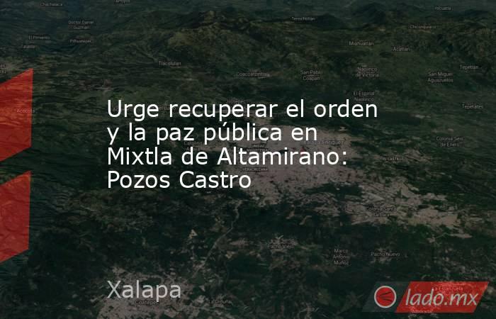 Urge recuperar el orden y la paz pública en Mixtla de Altamirano: Pozos Castro. Noticias en tiempo real