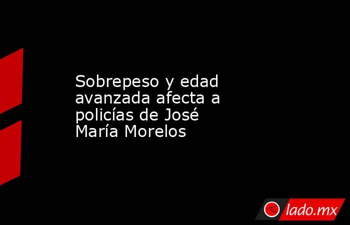 Sobrepeso y edad avanzada afecta a policías de José María Morelos. Noticias en tiempo real