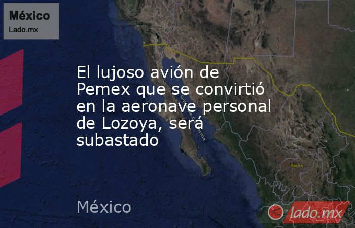 El lujoso avión de Pemex que se convirtió en la aeronave personal de Lozoya, será subastado. Noticias en tiempo real