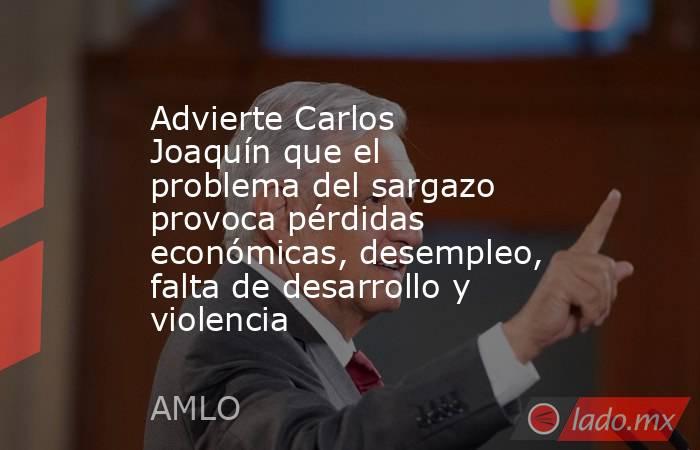 Advierte Carlos Joaquín que el problema del sargazo provoca pérdidas económicas, desempleo, falta de desarrollo y violencia. Noticias en tiempo real