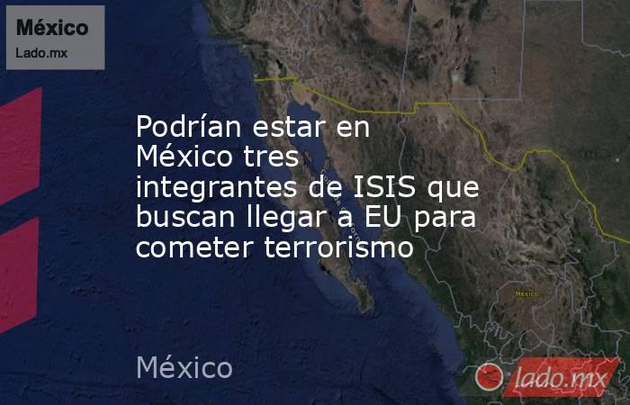 Podrían estar en México tres integrantes de ISIS que buscan llegar a EU para cometer terrorismo. Noticias en tiempo real