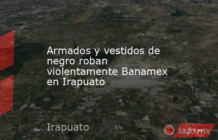 Armados y vestidos de negro roban violentamente Banamex en Irapuato. Noticias en tiempo real