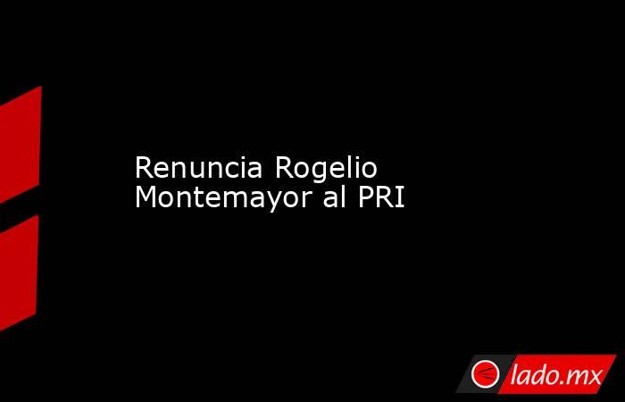 Renuncia Rogelio Montemayor al PRI. Noticias en tiempo real