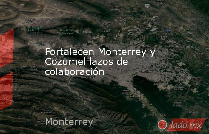 Fortalecen Monterrey y Cozumel lazos de colaboración. Noticias en tiempo real