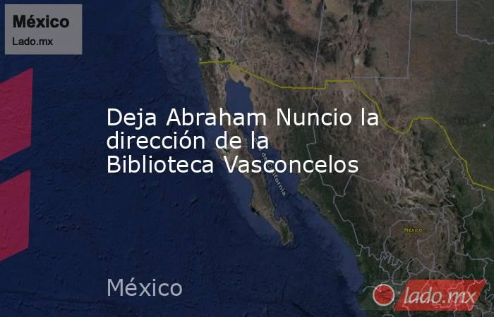 Deja Abraham Nuncio la dirección de la Biblioteca Vasconcelos. Noticias en tiempo real