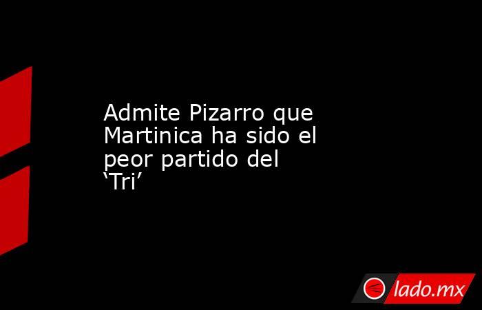 Admite Pizarro que Martinica ha sido el peor partido del ‘Tri’. Noticias en tiempo real