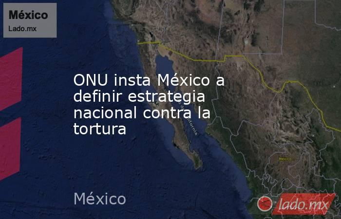 ONU insta México a definir estrategia nacional contra la tortura. Noticias en tiempo real