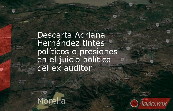 Descarta Adriana Hernández tintes políticos o presiones en el juicio político del ex auditor. Noticias en tiempo real
