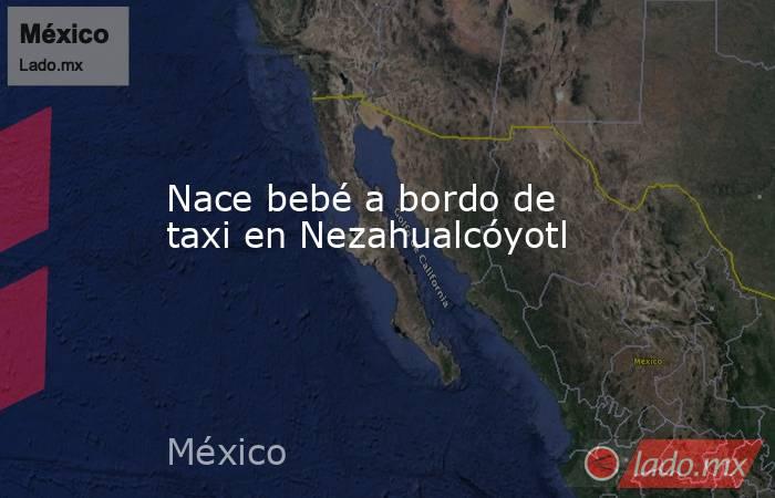 Nace bebé a bordo de taxi en Nezahualcóyotl. Noticias en tiempo real