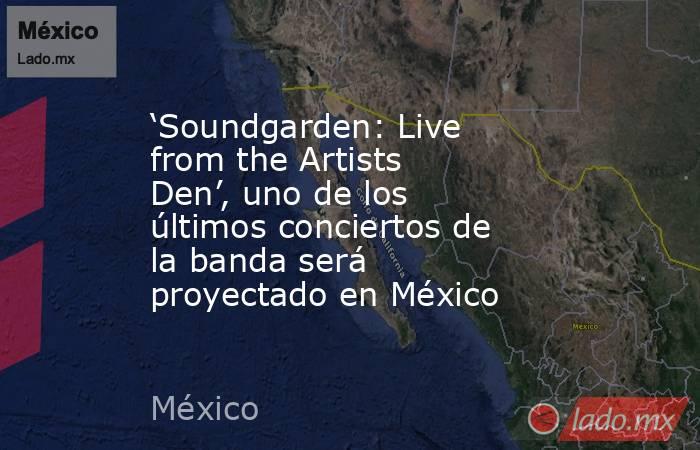 ‘Soundgarden: Live from the Artists Den’, uno de los últimos conciertos de la banda será proyectado en México. Noticias en tiempo real