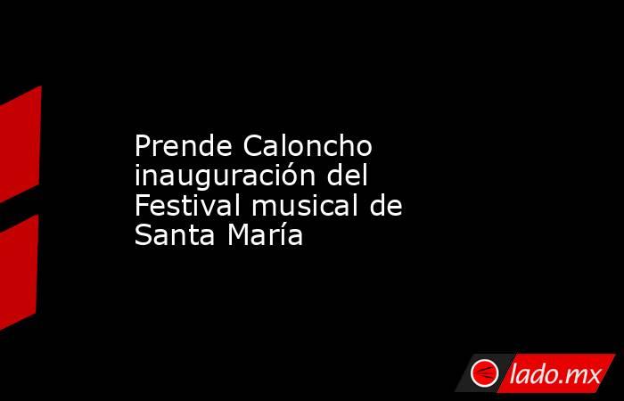 Prende Caloncho inauguración del Festival musical de Santa María. Noticias en tiempo real
