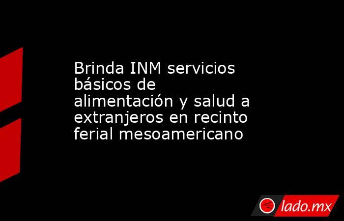 Brinda INM servicios básicos de alimentación y salud a extranjeros en recinto ferial mesoamericano. Noticias en tiempo real