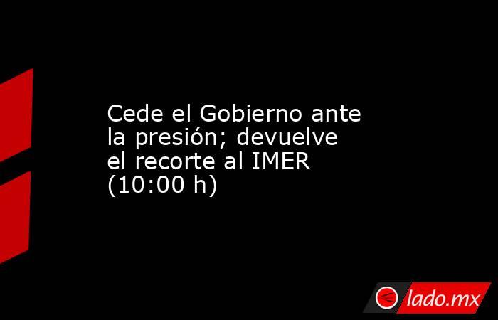 Cede el Gobierno ante la presión; devuelve el recorte al IMER (10:00 h). Noticias en tiempo real