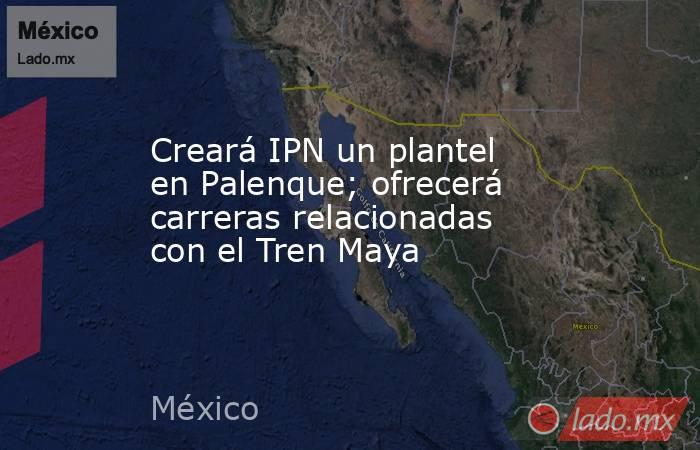 Creará IPN un plantel en Palenque; ofrecerá carreras relacionadas con el Tren Maya. Noticias en tiempo real