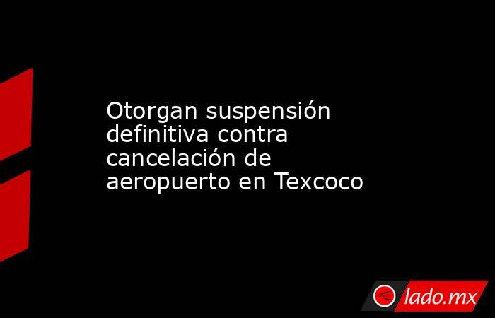 Otorgan suspensión definitiva contra cancelación de aeropuerto en Texcoco. Noticias en tiempo real