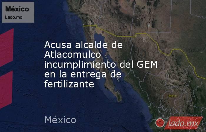Acusa alcalde de Atlacomulco incumplimiento del GEM en la entrega de fertilizante. Noticias en tiempo real