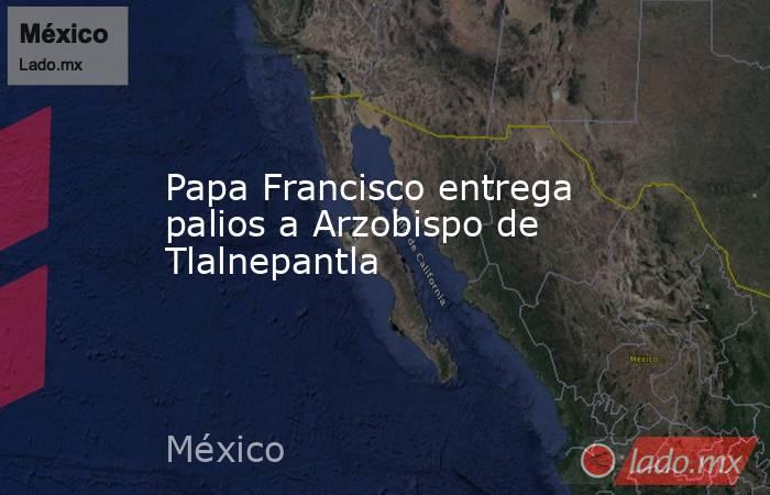 Papa Francisco entrega palios a Arzobispo de Tlalnepantla. Noticias en tiempo real