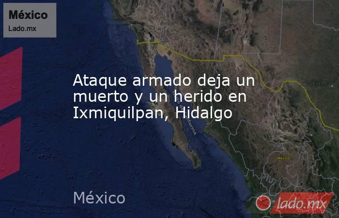Ataque armado deja un muerto y un herido en Ixmiquilpan, Hidalgo. Noticias en tiempo real