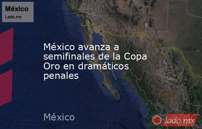 México avanza a semifinales de la Copa Oro en dramáticos penales. Noticias en tiempo real