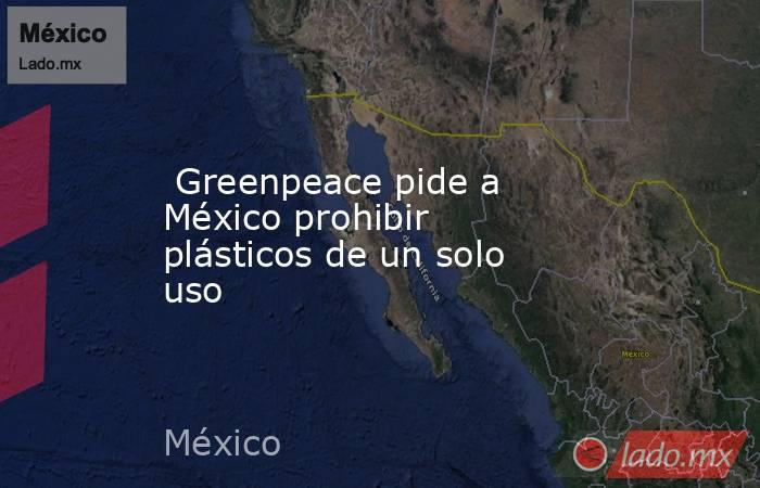  Greenpeace pide a México prohibir plásticos de un solo uso. Noticias en tiempo real