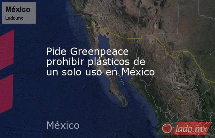 Pide Greenpeace prohibir plásticos de un solo uso en México. Noticias en tiempo real